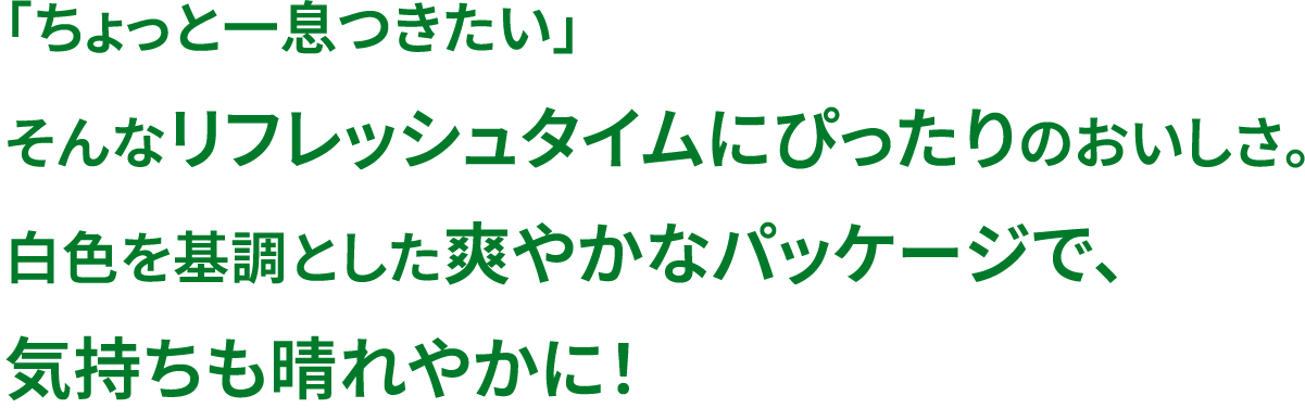 「ちょっと一息つきたい」そんなリフレッシュタイプにぴったりのおいしさ。白色を基調とした爽やかなパッケージで、気持ちも晴れやかに！