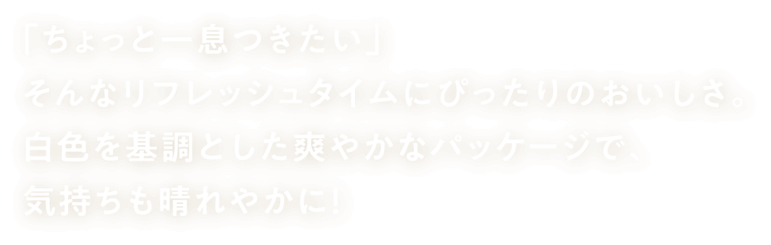 「ちょっと一息つきたい」 そんなリフレッシュタイムに ぴったりのおいしさ。白色を基調とした爽やかなパッケージで、気持ちも晴れやかに！